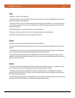 DigiLIBE Overview                                                                                           Page 6




Store:
- DigiLIBE is a Hybrid Cloud approach.

- Locally store data on the Information Director and back up data at the off-site Digitiliti Archive Store. No
need to buy additional storage boxes.

- Continuous Archive: The local Information Director’s storage pool is controlled on a percent full protocol
so active data is resident for quick access. Older data is verified in the archive and then moved out of the
Information Director.

- Global Deduplication and Content Indexing occurs automatically.

- No delays in finding current information as it is always available at the workstation

- Maximizes current investments in your storage infrastructure.



Protect
- All data is compressed and encrypted at the Information Director.

- Continuous data protection for quick access to the most current activities regardless of the data assets
location.

- All information is sent over a secure session that protects the Confidentially, Integrity and Availability of
the information while in transit from the desktop to the Information Director.

- Encrypted links are established from the DigiLIBE Client to the Information Directors for any PC in the
network or accessing the network remotely. Secure connections are also established from the Information
Director to the Archive Store.



Archive
- Real Time Archiving: The DigiLIBE automatically archives information the second it is created by an end
use. End users do not need to do anything to ensure their information is archived.

- Immediate Search/Discovery capabilities at all levels: Desktop to Admin. The DigiLIBE Search Engine
provides a user interface that is as easy to use as a web search engine. Search functions include; content,
file name, file type, date range.

- Real Time Backup and Recovery: The DigiLIBE Explorer tool allows Self-Service Recovery for end users and
provides restore and recovery files and emails with a drag and drop function.
 