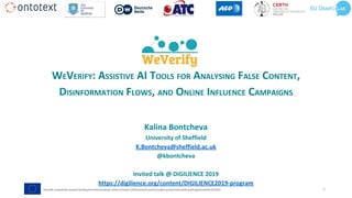 WEVERIFY: ASSISTIVE AI TOOLS FOR ANALYSING FALSE CONTENT,
DISINFORMATION FLOWS, AND ONLINE INFLUENCE CAMPAIGNS
Kalina Bontcheva
University of Sheffield
K.Bontcheva@sheffield.ac.uk
@kbontcheva
Invited talk @ DIGILIENCE 2019
https://digilience.org/content/DIGILIENCE2019-program
1
 