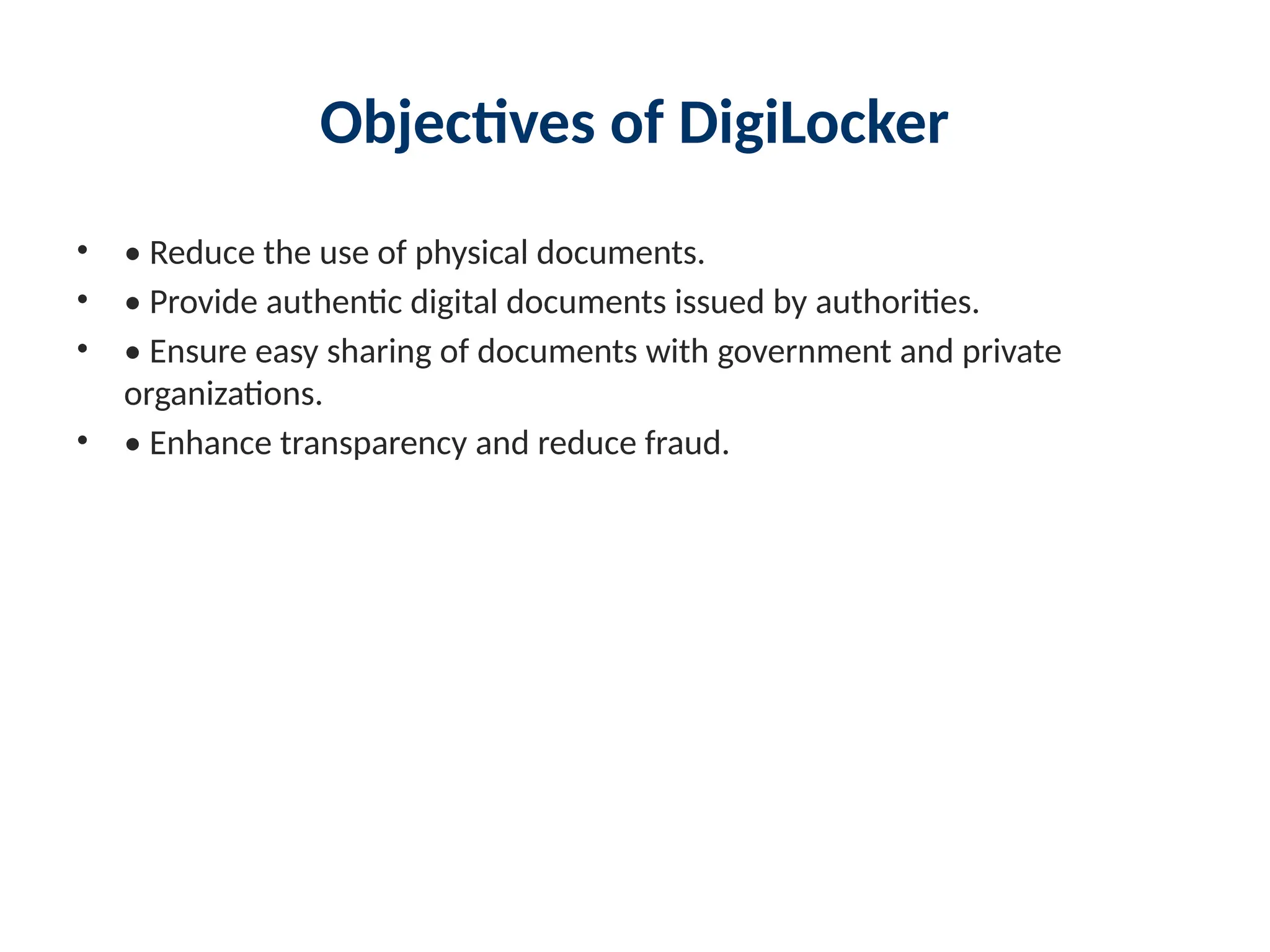 Objectives of DigiLocker
• • Reduce the use of physical documents.
• • Provide authentic digital documents issued by authorities.
• • Ensure easy sharing of documents with government and private
organizations.
• • Enhance transparency and reduce fraud.
 