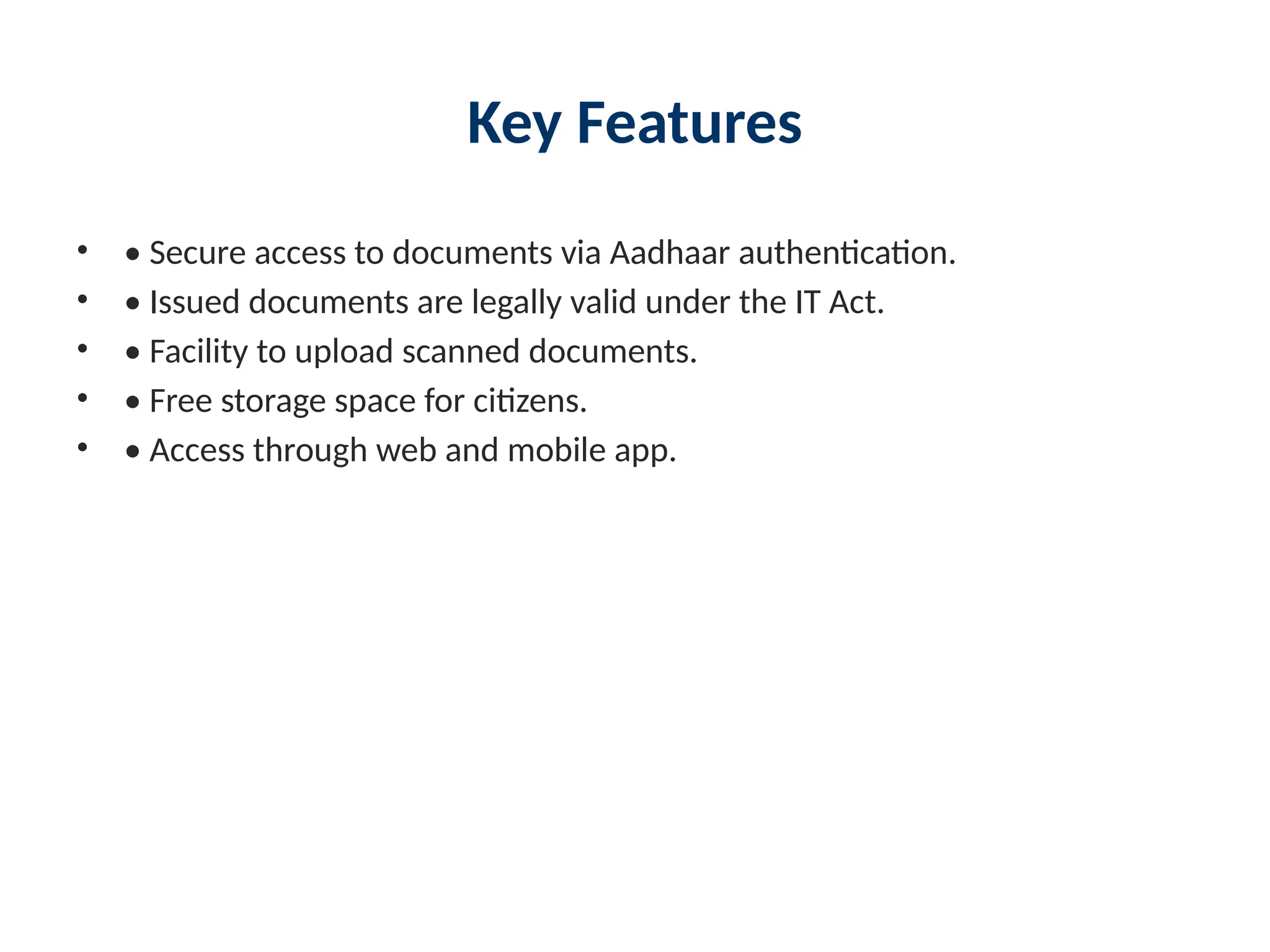 Key Features
• • Secure access to documents via Aadhaar authentication.
• • Issued documents are legally valid under the IT Act.
• • Facility to upload scanned documents.
• • Free storage space for citizens.
• • Access through web and mobile app.
 
