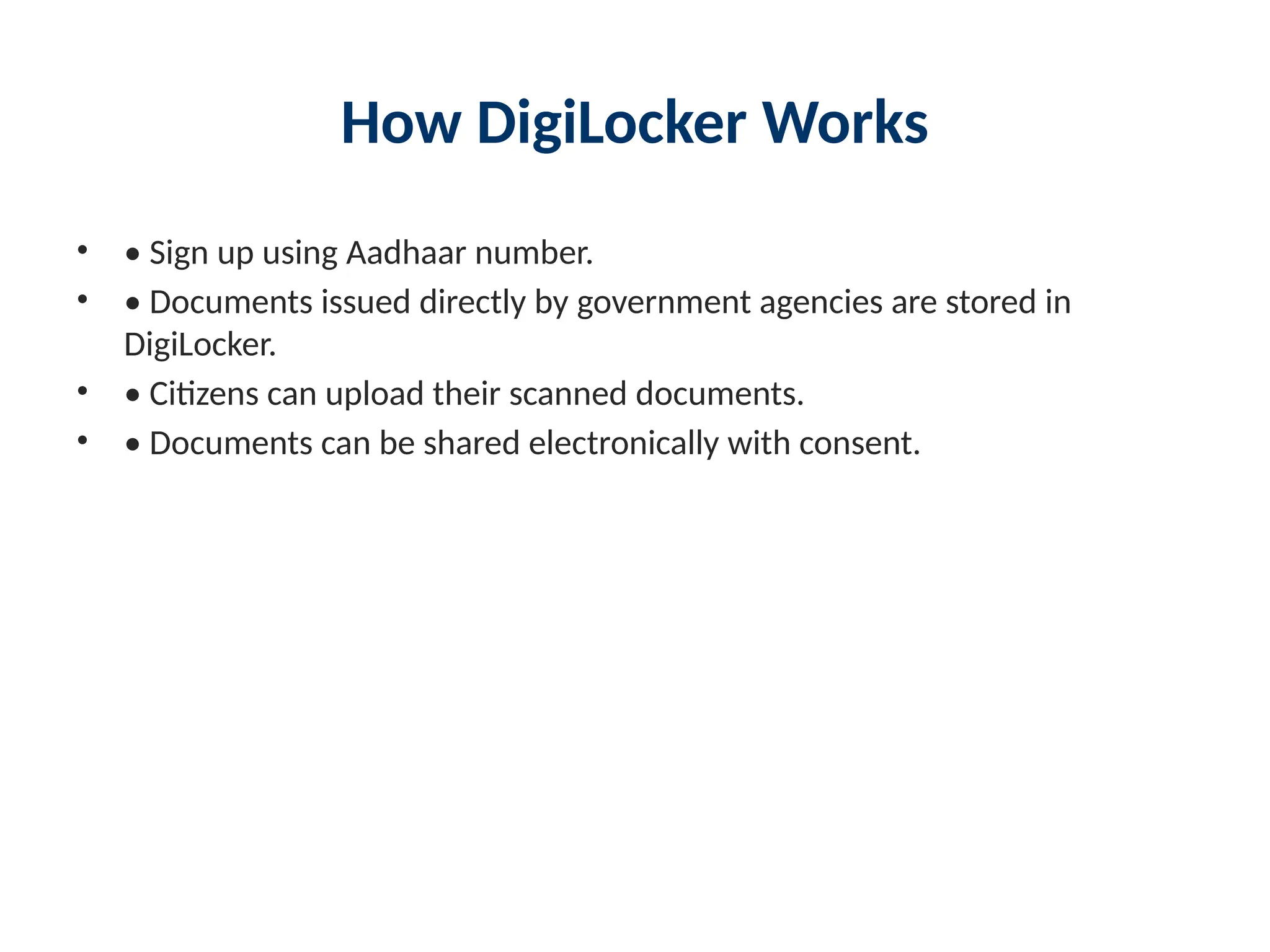 How DigiLocker Works
• • Sign up using Aadhaar number.
• • Documents issued directly by government agencies are stored in
DigiLocker.
• • Citizens can upload their scanned documents.
• • Documents can be shared electronically with consent.
 