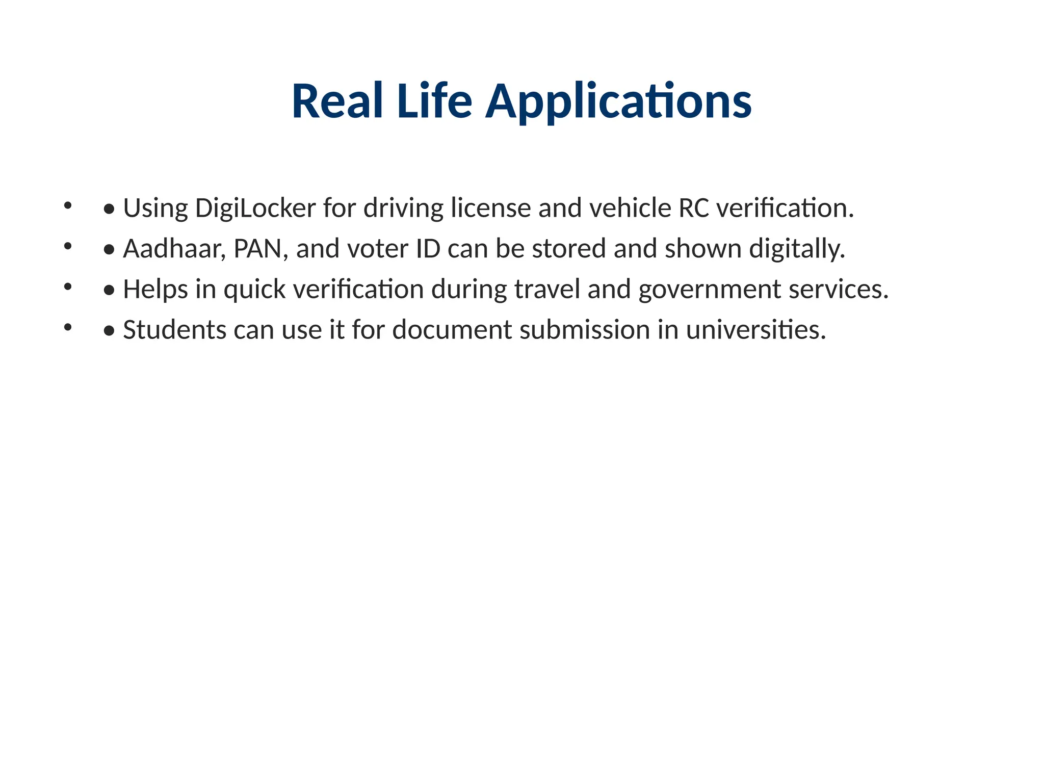 Real Life Applications
• • Using DigiLocker for driving license and vehicle RC verification.
• • Aadhaar, PAN, and voter ID can be stored and shown digitally.
• • Helps in quick verification during travel and government services.
• • Students can use it for document submission in universities.
 