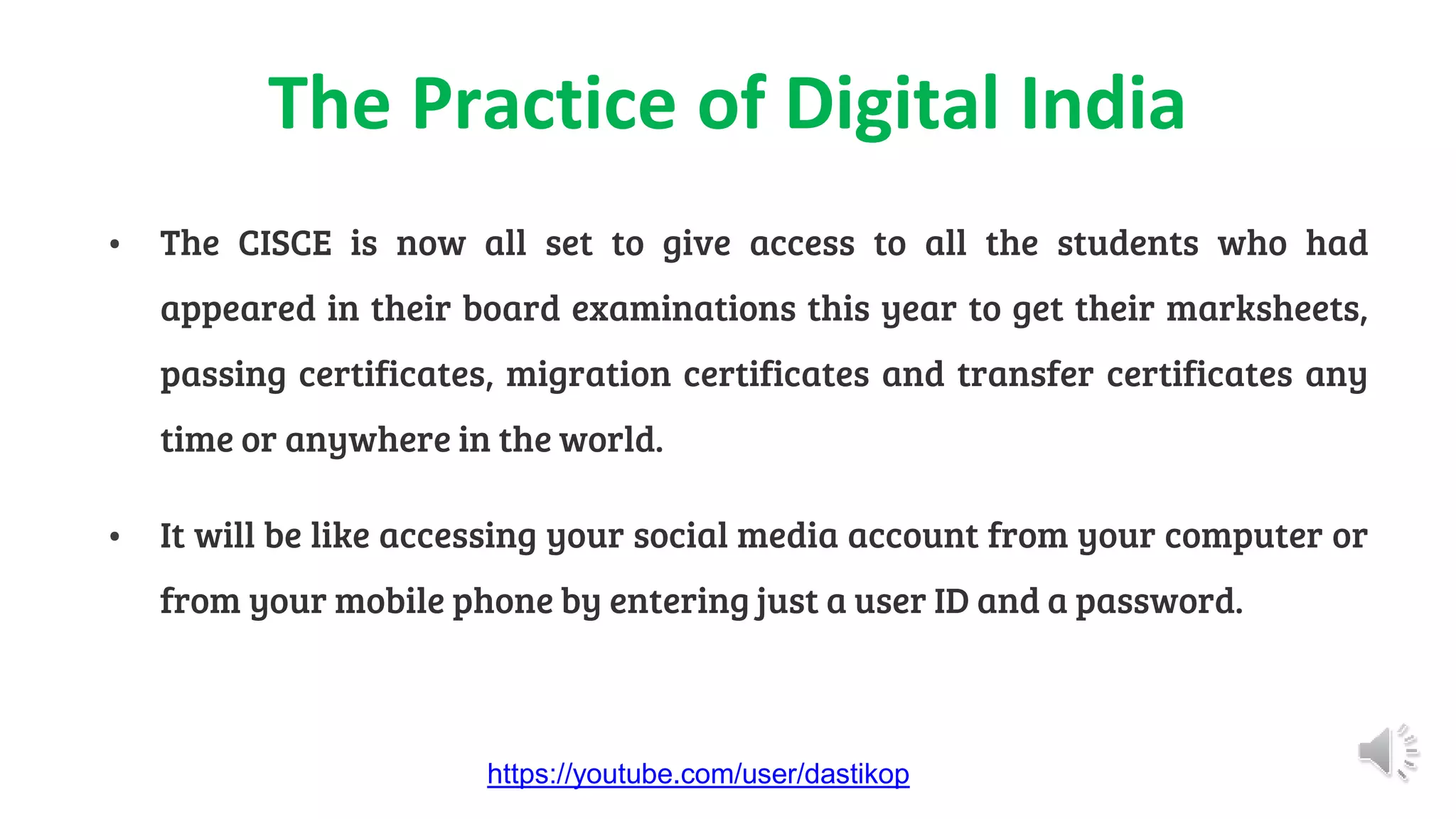 The Practice of Digital India
• The CISCE is now all set to give access to all the students who had
appeared in their board examinations this year to get their marksheets,
passing certificates, migration certificates and transfer certificates any
time or anywhere in the world.
• It will be like accessing your social media account from your computer or
from your mobile phone by entering just a user ID and a password.
https://youtube.com/user/dastikop
 