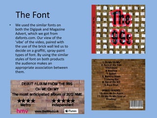 The Font
•   We used the similar fonts on
    both the Digipak and Magazine
    Advert, which we got from
    dafonts.com. Our view of the
    ‘vibe’ of the video, paired with
    the use of the brick wall led us to
    decide on a graffiti, spray-paint
    types of font. By using the similar
    styles of font on both products
    the audience makes an
    appropriate association between
    them.
 