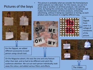 •   This picture is probably what we consider the frame/picture
                                      which captures our video best. For this reason, we use it in
Pictures of the boys                  some way or another on all three products. Like with the
                                      fonts, by having this continuity, the audience recognises and
                                      makes the link between all three products, enhancing
                                      advertising, without it being too repetitive or boring, as each
                                      product uses the picture in a slightly different way.
                                                                                              The
                                                                                              Digipak
                                                                                              front
                                                                                              cover is a
                                                                                              collage of
                                                                                              miniatures
                                                                                              of the
                                                                                              picture.




For the Digipak, we added
different accessories to each
person using a brush tool.

On the Magazine advert, this was the one and only feature
other than text, and so had to be different and catch the
audiences attention. We cut out each person individually, took
away the colour, and added various filters and effects.
                                                                                 The Video
 