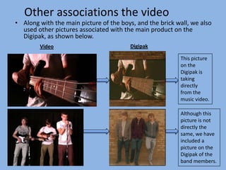 Other associations the video
• Along with the main picture of the boys, and the brick wall, we also
  used other pictures associated with the main product on the
  Digipak, as shown below.
        Video                            Digipak

                                                          This picture
                                                          on the
                                                          Digipak is
                                                          taking
                                                          directly
                                                          from the
                                                          music video.

                                                          Although this
                                                          picture is not
                                                          directly the
                                                          same, we have
                                                          included a
                                                          picture on the
                                                          Digipak of the
                                                          band members.
 