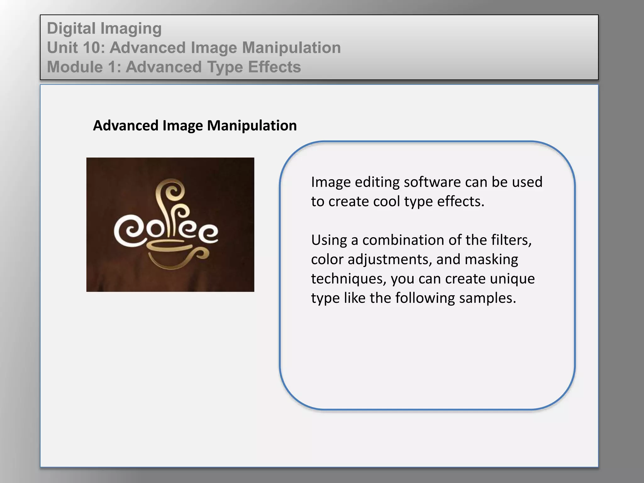 Digital Imaging
Unit 10: Advanced Image Manipulation
Module 1: Advanced Type Effects
Advanced Image Manipulation
Image editing software can be used
to create cool type effects.
Using a combination of the filters,
color adjustments, and masking
techniques, you can create unique
type like the following samples.