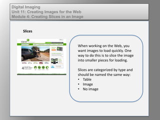 Digital Imaging
Unit 11: Creating Images for the Web
Module 4: Creating Slices in an Image
Slices
When working on the Web, you
want images to load quickly. One
way to do this is to slice the image
into smaller pieces for loading.
Slices are categorized by type and
should be named the same way:
• Table
• Image
• No image
 