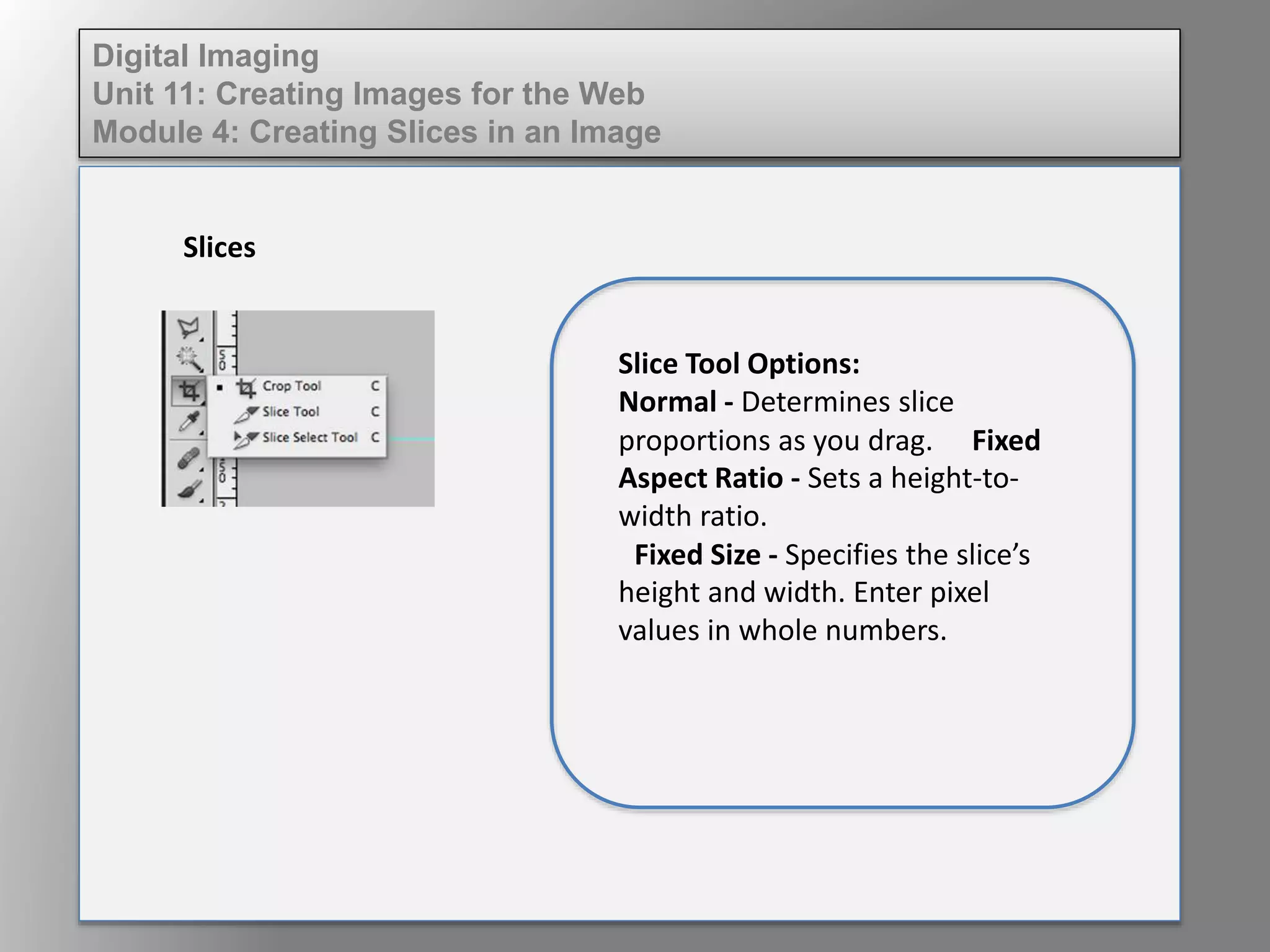 Digital Imaging
Unit 11: Creating Images for the Web
Module 4: Creating Slices in an Image
Slices
Slice Tool Options:
Normal - Determines slice
proportions as you drag. Fixed
Aspect Ratio - Sets a height-to-
width ratio.
Fixed Size - Specifies the slice’s
height and width. Enter pixel
values in whole numbers.
