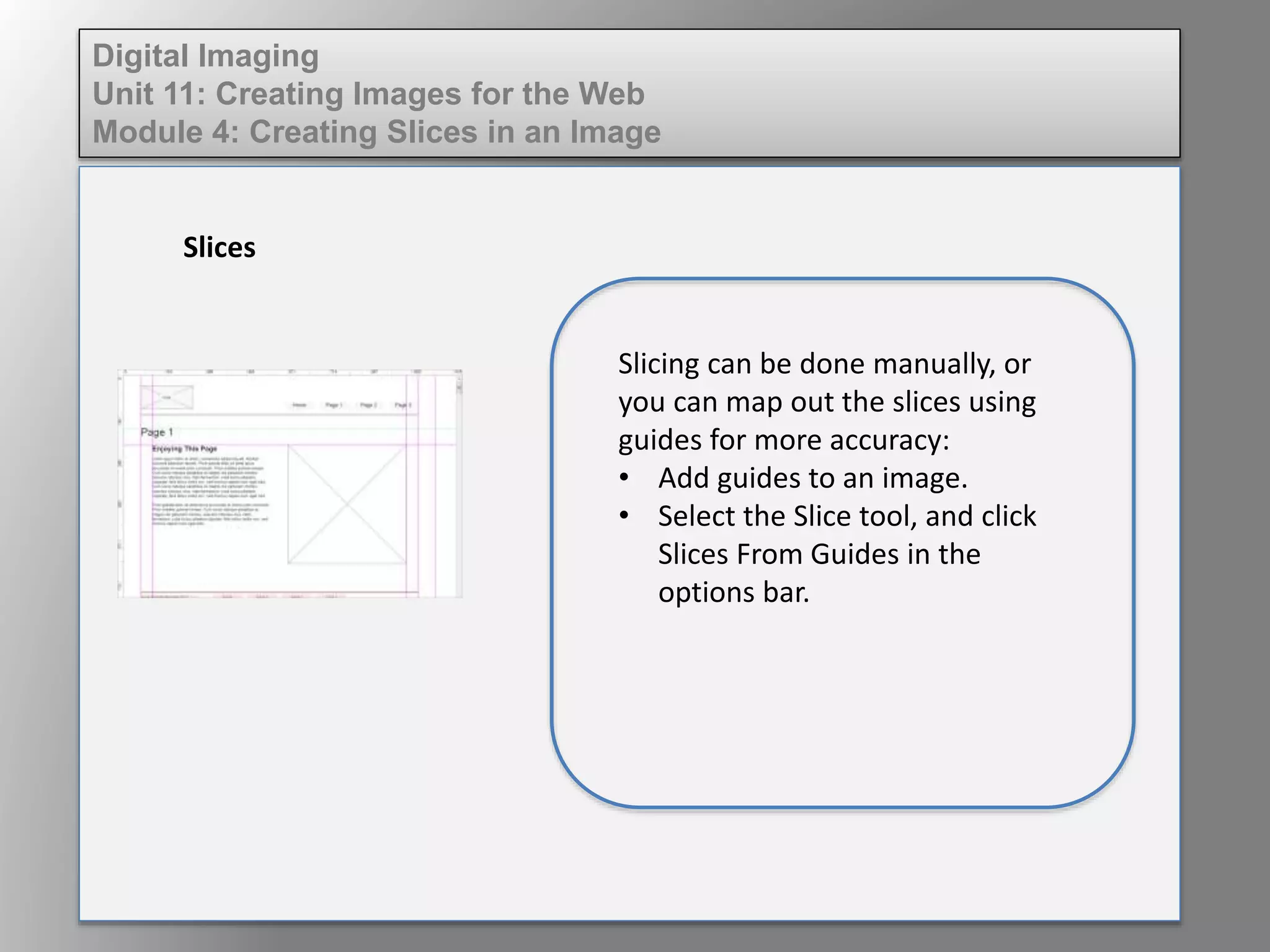 Digital Imaging
Unit 11: Creating Images for the Web
Module 4: Creating Slices in an Image
Slices
Slicing can be done manually, or
you can map out the slices using
guides for more accuracy:
• Add guides to an image.
• Select the Slice tool, and click
Slices From Guides in the
options bar.
