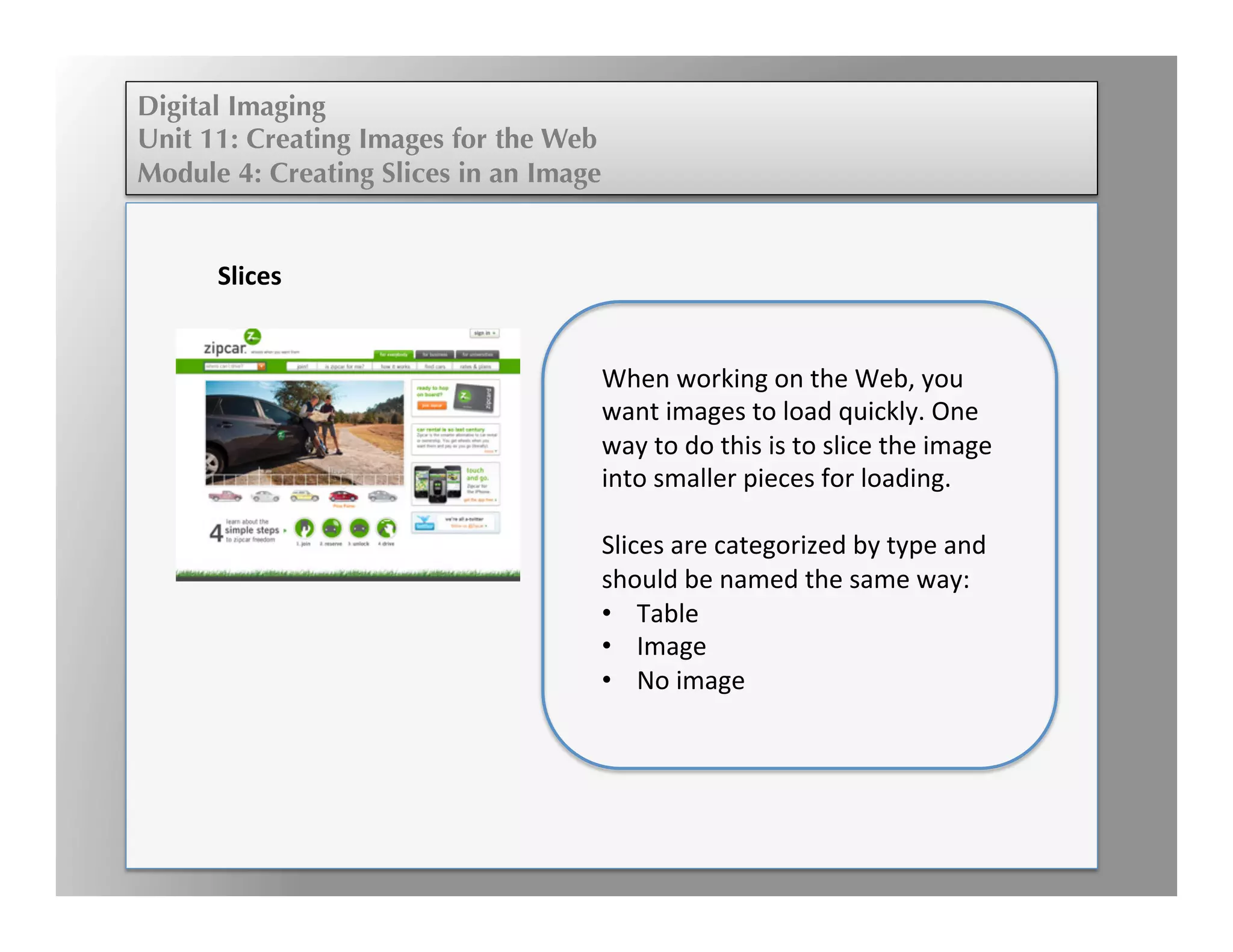 Digital Imaging
Unit 11: Creating Images for the Web
Module 4: Creating Slices in an Image
	
  
	
  
	
  	
  
	
  
Slices	
  
	
  
When	
  working	
  on	
  the	
  Web,	
  you	
  
want	
  images	
  to	
  load	
  quickly.	
  One	
  
way	
  to	
  do	
  this	
  is	
  to	
  slice	
  the	
  image	
  
into	
  smaller	
  pieces	
  for	
  loading.	
  
	
  
Slices	
  are	
  categorized	
  by	
  type	
  and	
  
should	
  be	
  named	
  the	
  same	
  way:	
  
•  Table	
  
•  Image	
  
•  No	
  image	
  
	
  
 