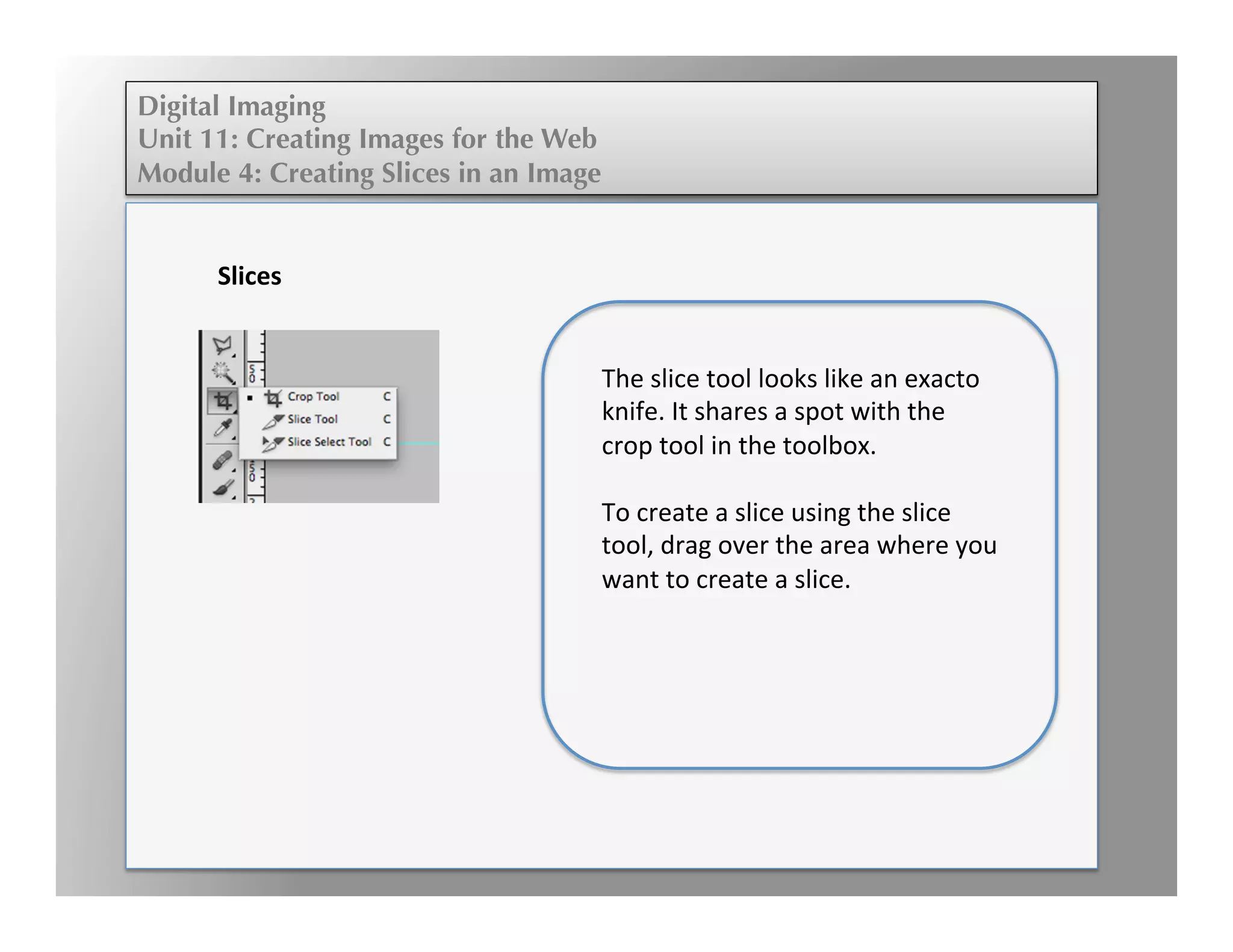 Digital Imaging
Unit 11: Creating Images for the Web
Module 4: Creating Slices in an Image
	
  
	
  
	
  	
  
	
  
Slices	
  
	
  
The	
  slice	
  tool	
  looks	
  like	
  an	
  exacto	
  
knife.	
  It	
  shares	
  a	
  spot	
  with	
  the	
  
crop	
  tool	
  in	
  the	
  toolbox.	
  	
  
	
  
To	
  create	
  a	
  slice	
  using	
  the	
  slice	
  
tool,	
  drag	
  over	
  the	
  area	
  where	
  you	
  
want	
  to	
  create	
  a	
  slice.	
  	
  
 