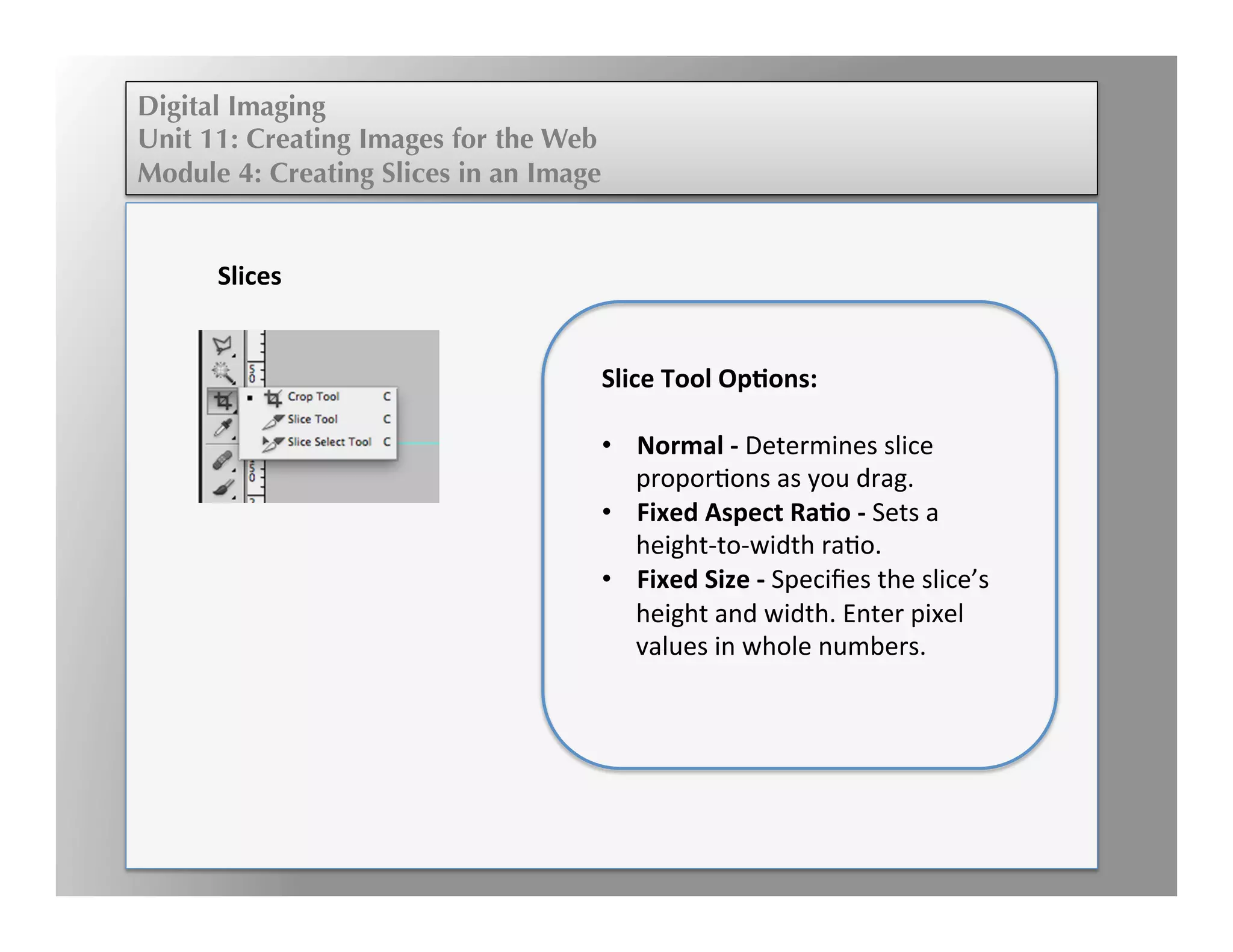 Digital Imaging
Unit 11: Creating Images for the Web
Module 4: Creating Slices in an Image
	
  
	
  
	
  	
  
	
  
Slices	
  
	
  
Slice	
  Tool	
  Op,ons:	
  
	
  
•  Normal	
  -­‐	
  Determines	
  slice	
  
proporEons	
  as	
  you	
  drag.	
  	
  
•  Fixed	
  Aspect	
  Ra,o	
  -­‐	
  Sets	
  a	
  
height-­‐to-­‐width	
  raEo.	
  	
  
•  Fixed	
  Size	
  -­‐	
  Speciﬁes	
  the	
  slice’s	
  
height	
  and	
  width.	
  Enter	
  pixel	
  
values	
  in	
  whole	
  numbers.	
  	
  
 