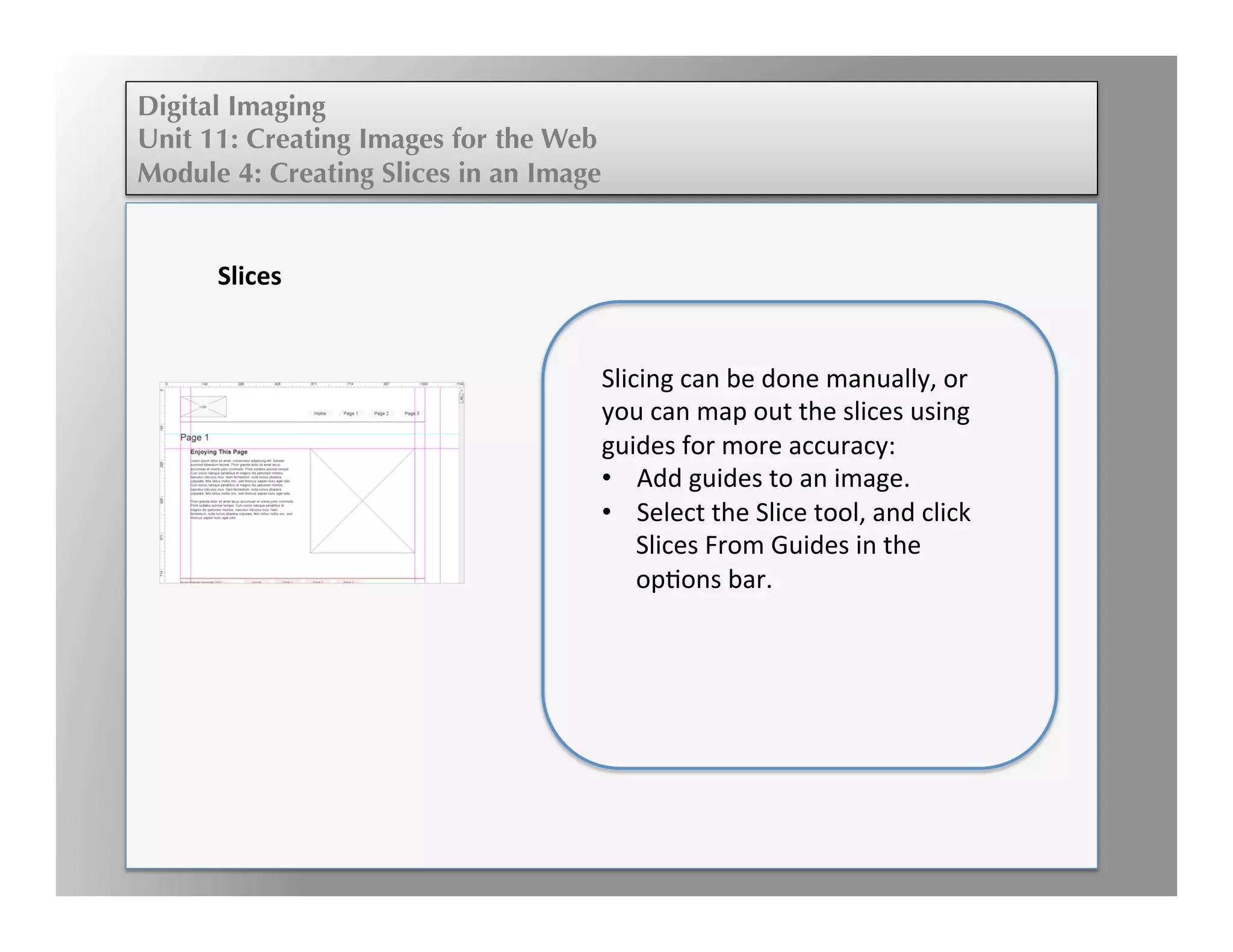 Digital Imaging
Unit 11: Creating Images for the Web
Module 4: Creating Slices in an Image
	
  
	
  
	
  	
  
	
  
Slices	
  
	
  
Slicing	
  can	
  be	
  done	
  manually,	
  or	
  
you	
  can	
  map	
  out	
  the	
  slices	
  using	
  
guides	
  for	
  more	
  accuracy:	
  
•  Add	
  guides	
  to	
  an	
  image.	
  
•  Select	
  the	
  Slice	
  tool,	
  and	
  click	
  
Slices	
  From	
  Guides	
  in	
  the	
  
opEons	
  bar.	
  
 