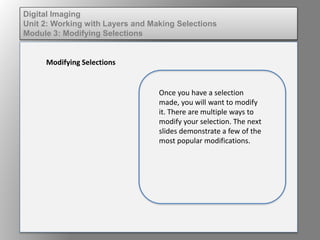 Digital Imaging
Unit 2: Working with Layers and Making Selections
Module 3: Modifying Selections
Modifying Selections
Once you have a selection
made, you will want to modify
it. There are multiple ways to
modify your selection. The next
slides demonstrate a few of the
most popular modifications.
 