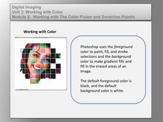 Digital Imaging
Unit 3: Working with Color
Module 2: Working with The Color Picker and Swatches Palette
Working with Color
Photoshop uses the foreground
color to paint, fill, and stroke
selections and the background
color to make gradient fills and
fill in the erased areas of an
image.
The default foreground color is
black, and the default
background color is white.
 