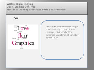 WD133: Digital Imaging
Unit 4: Working with Type
Module 1: Learning about Type Fonts and Properties
Type
In order to create dynamic images
that effectively communicate a
message, it is important for
designers to understand some key
terminology.
 