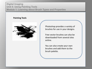 Digital Imaging
Unit 5: Using Painting Tools
Module 1: Learning about Brush Types and Properties
Painting Tools
Photoshop provides a variety of
brushes for use in your designs.
Free vector brushes can also be
downloaded from several sites
online.
You can also create your own
brushes and add them to the
brush palette.
 