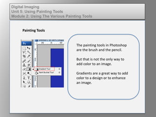 Digital Imaging
Unit 5: Using Painting Tools
Module 2: Using The Various Painting Tools
Painting Tools
The painting tools in Photoshop
are the brush and the pencil.
But that is not the only way to
add color to an image.
Gradients are a great way to add
color to a design or to enhance
an image.
 