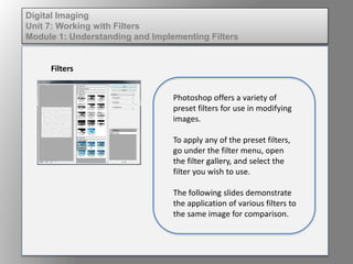 Digital Imaging
Unit 7: Working with Filters
Module 1: Understanding and Implementing Filters
Filters
Photoshop offers a variety of
preset filters for use in modifying
images.
To apply any of the preset filters,
go under the filter menu, open
the filter gallery, and select the
filter you wish to use.
The following slides demonstrate
the application of various filters to
the same image for comparison.
 