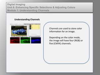 Digital Imaging
Unit 8: Enhancing Specific Selections & Adjusting Colors
Module 1: Understanding Channels
Understanding Channels
Channels are used to store color
information for an image.
Depending on the color mode,
the image will have four (RGB) or
five (CMYK) channels.
 