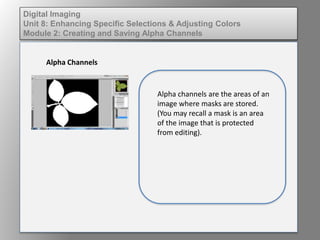 Digital Imaging
Unit 8: Enhancing Specific Selections & Adjusting Colors
Module 2: Creating and Saving Alpha Channels
Alpha Channels
Alpha channels are the areas of an
image where masks are stored.
(You may recall a mask is an area
of the image that is protected
from editing).
 