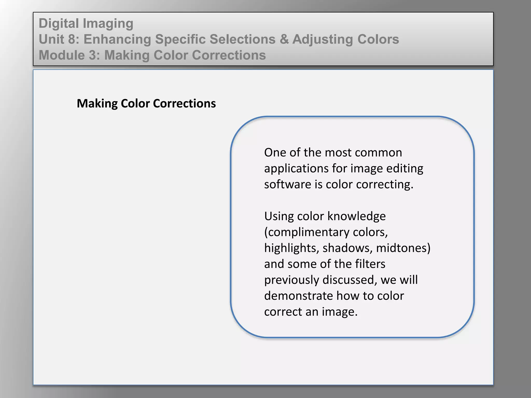 Digital Imaging
Unit 8: Enhancing Specific Selections & Adjusting Colors
Module 3: Making Color Corrections
Making Color Corrections
One of the most common
applications for image editing
software is color correcting.
Using color knowledge
(complimentary colors,
highlights, shadows, midtones)
and some of the filters
previously discussed, we will
demonstrate how to color
correct an image.
 