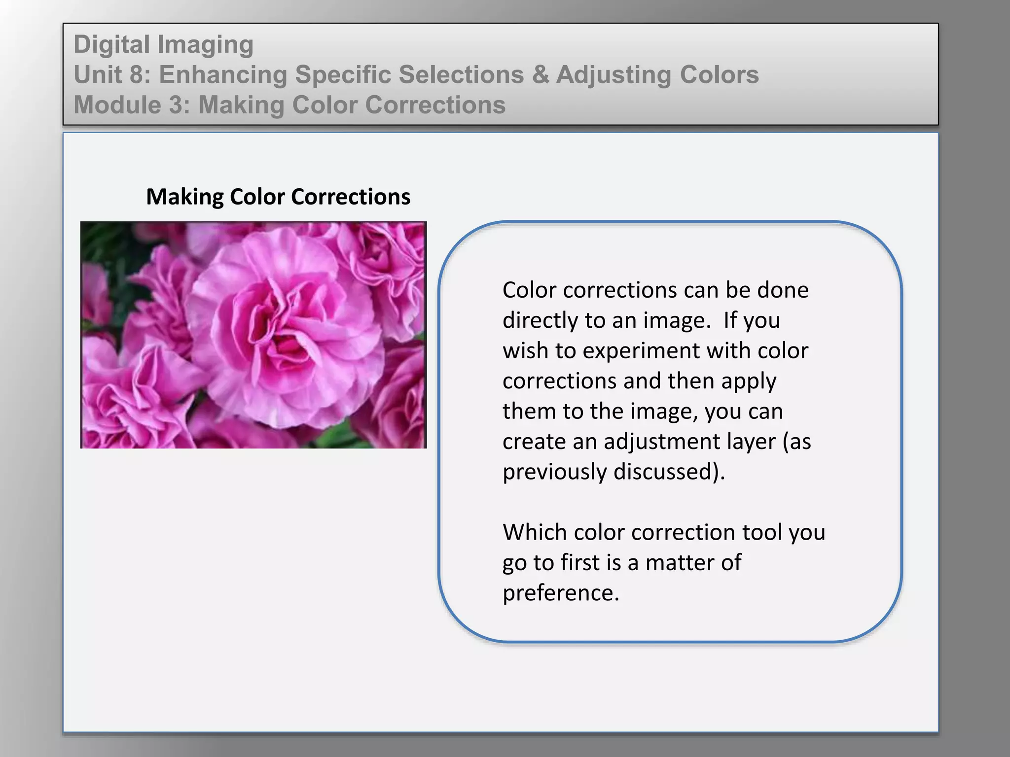 Digital Imaging
Unit 8: Enhancing Specific Selections & Adjusting Colors
Module 3: Making Color Corrections
Making Color Corrections
Color corrections can be done
directly to an image. If you
wish to experiment with color
corrections and then apply
them to the image, you can
create an adjustment layer (as
previously discussed).
Which color correction tool you
go to first is a matter of
preference.
 
