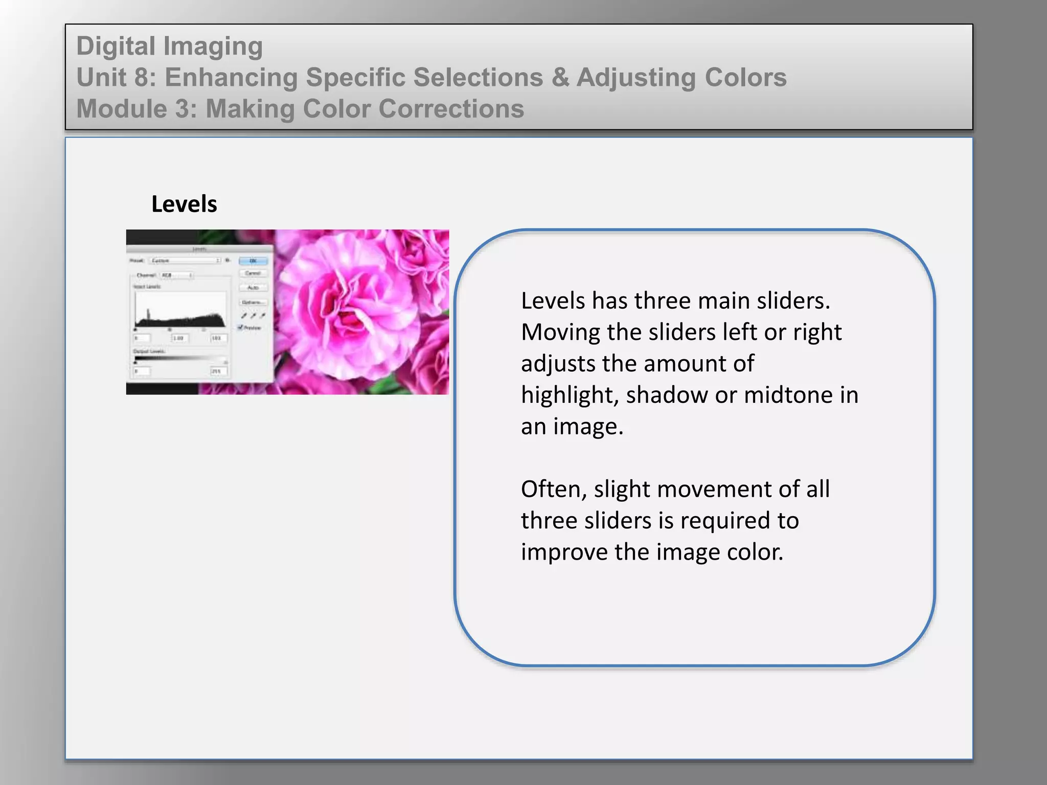 Digital Imaging
Unit 8: Enhancing Specific Selections & Adjusting Colors
Module 3: Making Color Corrections
Levels
Levels has three main sliders.
Moving the sliders left or right
adjusts the amount of
highlight, shadow or midtone in
an image.
Often, slight movement of all
three sliders is required to
improve the image color.
 