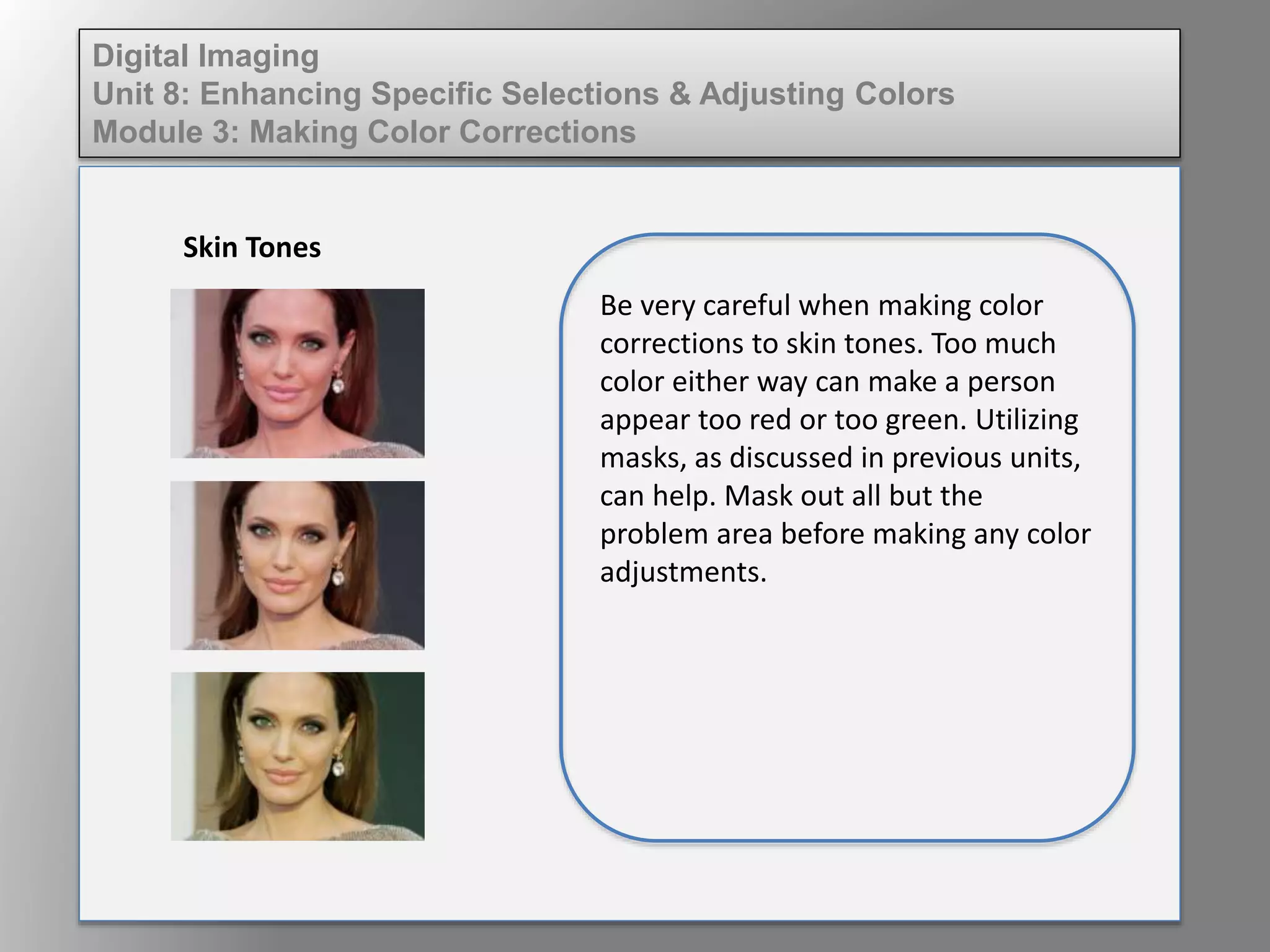 Digital Imaging
Unit 8: Enhancing Specific Selections & Adjusting Colors
Module 3: Making Color Corrections
Skin Tones
Be very careful when making color
corrections to skin tones. Too much
color either way can make a person
appear too red or too green. Utilizing
masks, as discussed in previous units,
can help. Mask out all but the
problem area before making any color
adjustments.
 
