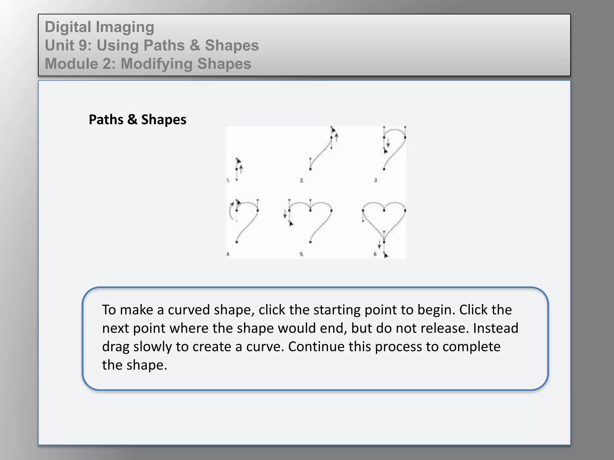 Digital Imaging
Unit 9: Using Paths & Shapes
Module 2: Modifying Shapes
Paths & Shapes
To make a curved shape, click the starting point to begin. Click the
next point where the shape would end, but do not release. Instead
drag slowly to create a curve. Continue this process to complete
the shape.