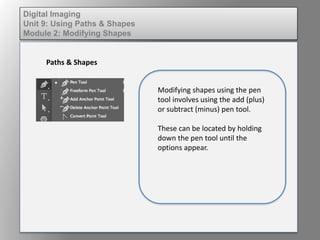 Digital Imaging
Unit 9: Using Paths & Shapes
Module 2: Modifying Shapes
Paths & Shapes
Modifying shapes using the pen
tool involves using the add (plus)
or subtract (minus) pen tool.
These can be located by holding
down the pen tool until the
options appear.
 