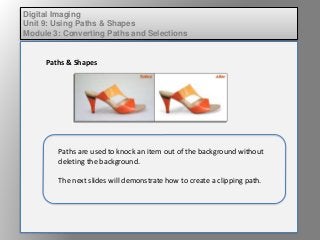 Digital Imaging
Unit 9: Using Paths & Shapes
Module 3: Converting Paths and Selections
Paths & Shapes
Paths are used to knock an item out of the background without
deleting the background.
The next slides will demonstrate how to create a clipping path.
 