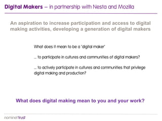 Digital Makers – in partnership with Nesta and Mozilla

  An aspiration to increase participation and access to digital
  making activities, developing a generation of digital makers


            What does it mean to be a ‘digital maker’

            ... to participate in cultures and communities of digital makers?

            ... to actively participate in cultures and communities that privilege
            digital making and production?




    What does digital making mean to you and your work?
 