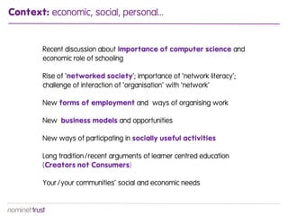 Context: economic, social, personal...


        Recent discussion about importance of computer science and
        economic role of schooling

        Rise of ‘networked society’; importance of ‘network literacy’;
        challenge of interaction of ‘organisation’ with ‘network’

        New forms of employment and ways of organising work

        New business models and opportunities

        New ways of participating in socially useful activities

        Long tradition/recent arguments of learner centred education
        (Creators not Consumers)

        Your/your communities’ social and economic needs
 