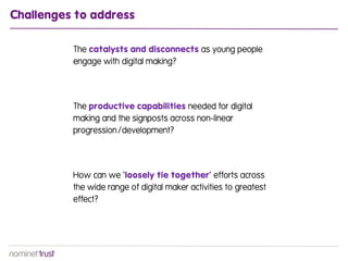 Challenges to address

          The catalysts and disconnects as young people
          engage with digital making?




          The productive capabilities needed for digital
          making and the signposts across non-linear
          progression/development?




          How can we ‘loosely tie together’ efforts across
          the wide range of digital maker activities to greatest
          effect?
 