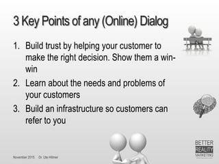 November 2015 Dr. Ute Hillmer
3 Key Points of any (Online) Dialog
1. Build trust by helping your customer to
make the right decision. Show them a win-
win
2. Learn about the needs and problems of
your customers
3. Build an infrastructure so customers can
refer to you
 