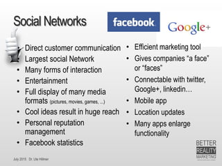 July 2015 Dr. Ute Hillmer
Social Networks
• Direct customer communication
• Largest social Network
• Many forms of interaction
• Entertainment
• Full display of many media
formats (pictures, movies, games, ...)
• Cool ideas result in huge reach
• Personal reputation
management
• Facebook statistics
• Efficient marketing tool
• Gives companies “a face”
or “faces”
• Connectable with twitter,
Google+, linkedin…
• Mobile app
• Location updates
• Many apps enlarge
functionality
 