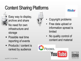 July 2015 Dr. Ute Hillmer
Content Sharing Platforms
 Easy way to display,
archive and share
 No need for own
infrastructure and
storage
 Possible real time
reporting of events
 Products / content is
ranked by audience
• Copyright problems
• Free data upload or
information spread is
limited
• No quality control of
content and material
 