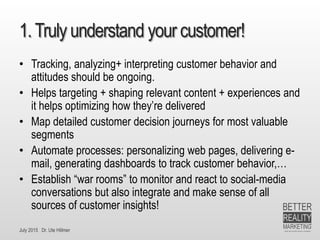 July 2015 Dr. Ute Hillmer
1.Truly understand your customer!
• Tracking, analyzing+ interpreting customer behavior and
attitudes should be ongoing.
• Helps targeting + shaping relevant content + experiences and
it helps optimizing how they’re delivered
• Map detailed customer decision journeys for most valuable
segments
• Automate processes: personalizing web pages, delivering e-
mail, generating dashboards to track customer behavior,…
• Establish “war rooms” to monitor and react to social-media
conversations but also integrate and make sense of all
sources of customer insights!
 
