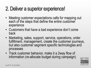 July 2015 Dr. Ute Hillmer
2. Deliver a superior experience!
• Meeting customer expectations calls for mapping out
each of the steps that define the entire customer
experience
• Customers that have a bad experience don’t come
back
• Marketing, sales, support, service, operations, order
fulfillment, management, create the customer journeys,
but also customer segment specific technologies and
processes
• Track customer behavior, make it a 2way flow of
information (re-allocate budget during campaign)
 