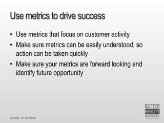 July 2015 Dr. Ute Hillmer
Use metrics to drive success
• Use metrics that focus on customer activity
• Make sure metrics can be easily understood, so
action can be taken quickly
• Make sure your metrics are forward looking and
identify future opportunity
 