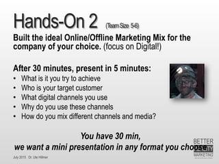 July 2015 Dr. Ute Hillmer
Hands-On 2 (TeamSize 5-6)
Built the ideal Online/Offline Marketing Mix for the
company of your choice. (focus on Digital!)
After 30 minutes, present in 5 minutes:
• What is it you try to achieve
• Who is your target customer
• What digital channels you use
• Why do you use these channels
• How do you mix different channels and media?
You have 30 min,
we want a mini presentation in any format you choose
 