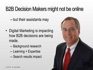 July 2015 Dr. Ute Hillmer
B2B Decision Makers might not be online
–but their assistants may
• Digital Marketing is impacting
how B2B decisions are being
made.
– Background research
– Learning + Expertise
– Search results impact
 