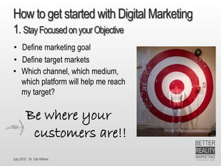 July 2015 Dr. Ute Hillmer
How to get started with Digital Marketing
1. StayFocusedonyourObjective
• Which channel, which medium,
which platform will help me reach
my target?
• Define marketing goal
• Define target markets
Be where your
customers are!!
 