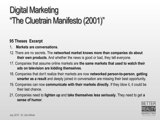 July 2015 Dr. Ute Hillmer
DigitalMarketing
“TheCluetrainManifesto(2001)”
95 Theses Excerpt
1. Markets are conversations.
12. There are no secrets. The networked market knows more than companies do about
their own products. And whether the news is good or bad, they tell everyone.
17. Companies that assume online markets are the same markets that used to watch their
ads on television are kidding themselves.
18. Companies that don't realize their markets are now networked person-to-person, getting
smarter as a result and deeply joined in conversation are missing their best opportunity.
19. Companies can now communicate with their markets directly. If they blow it, it could be
their last chance.
21. Companies need to lighten up and take themselves less seriously. They need to get a
sense of humor.
 
