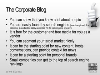 July 2015 Dr. Ute Hillmer
The Corporate Blog
• You can show that you know a lot about a topic
• You are easily found by search engines (search engines follow
backlinks; a good article easily generates 10-50 backlinks in a few days)
• It is free for the customer and free media for you as a
vendor
• You can segment your target market nicely
• It can be the starting point for new content, hosts
conversations, can provide context for news
• It can be a starting point for personal brands
• Small companies can get to the top of search engine
rankings
 