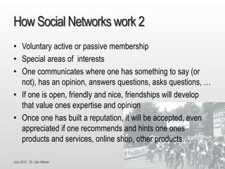 July 2015 Dr. Ute Hillmer
How Social Networks work 2
• Voluntary active or passive membership
• Special areas of interests
• One communicates where one has something to say (or
not), has an opinion, answers questions, asks questions, …
• If one is open, friendly and nice, friendships will develop
that value ones expertise and opinion
• Once one has built a reputation, it will be accepted, even
appreciated if one recommends and hints one ones
products and services, online shop, other products…
 