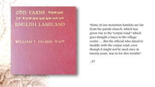 “Some of our mountain hamlets are far
from the parish church, which has
given rise to the “corpse road,” which
goes straight a lance to the village
centre … But the official who dared to
meddle with the corpse road, even
though it might not be sued once in
twenty years, was in for dire trouble”.
-37
 