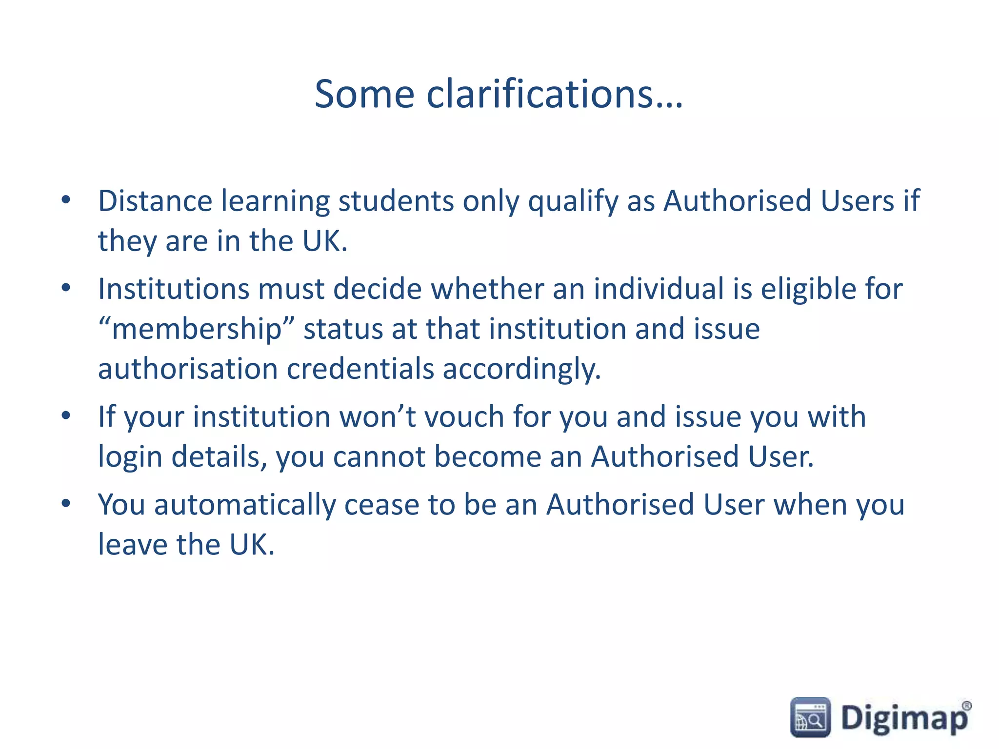 Some clarifications…
• Distance learning students only qualify as Authorised Users if
they are in the UK.
• Institutions must decide whether an individual is eligible for
“membership” status at that institution and issue
authorisation credentials accordingly.
• If your institution won’t vouch for you and issue you with
login details, you cannot become an Authorised User.
• You automatically cease to be an Authorised User when you
leave the UK.
 